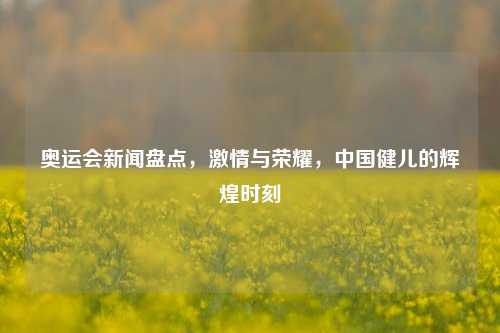 奥运会新闻盘点，激情与荣耀，中国健儿的辉煌时刻