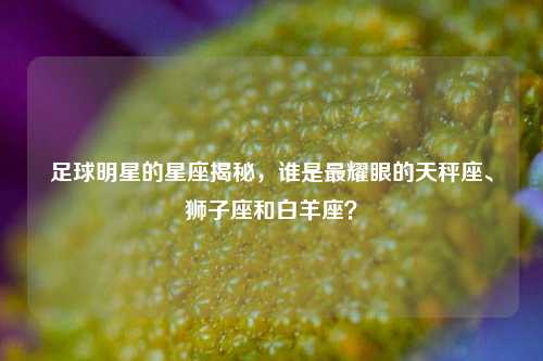 足球明星的星座揭秘，谁是最耀眼的天秤座、狮子座和白羊座？